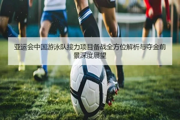 亚运会中国游泳队接力项目备战全方位解析与夺金前景深度展望